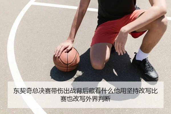 东契奇总决赛带伤出战背后藏着什么他用坚持改写比赛也改写外界判断